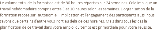 Le volume total de la formation est de 90 heures réparties sur 24 semaines. Cela implique un travail hebdomadaire compris entre 3 et 10 heures selon les semaines. L'organisation de la formation repose sur l’autonomie, l’implication et l’engagement des participants aussi nous savons que certains d’entre vous iront au delà de ces horaires. Mais dans tous les cas la planification de ce travail dans votre emploi du temps est primordiale pour votre réussite.